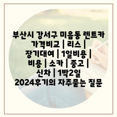 부산시 강서구 미음동 렌트카 가격비교 | 리스 | 장기대여 | 1일비용 | 비용 | 소카 | 중고 | 신차 | 1박2일 2024후기